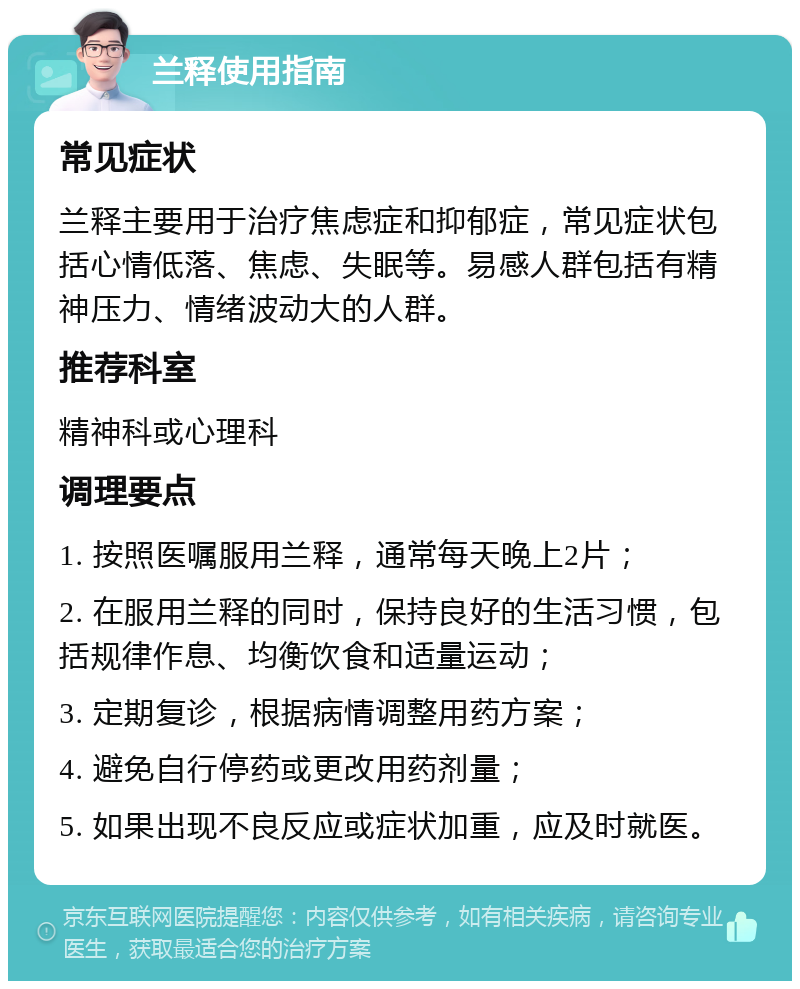 兰释使用指南 常见症状 兰释主要用于治疗焦虑症和抑郁症，常见症状包括心情低落、焦虑、失眠等。易感人群包括有精神压力、情绪波动大的人群。 推荐科室 精神科或心理科 调理要点 1. 按照医嘱服用兰释，通常每天晚上2片； 2. 在服用兰释的同时，保持良好的生活习惯，包括规律作息、均衡饮食和适量运动； 3. 定期复诊，根据病情调整用药方案； 4. 避免自行停药或更改用药剂量； 5. 如果出现不良反应或症状加重，应及时就医。