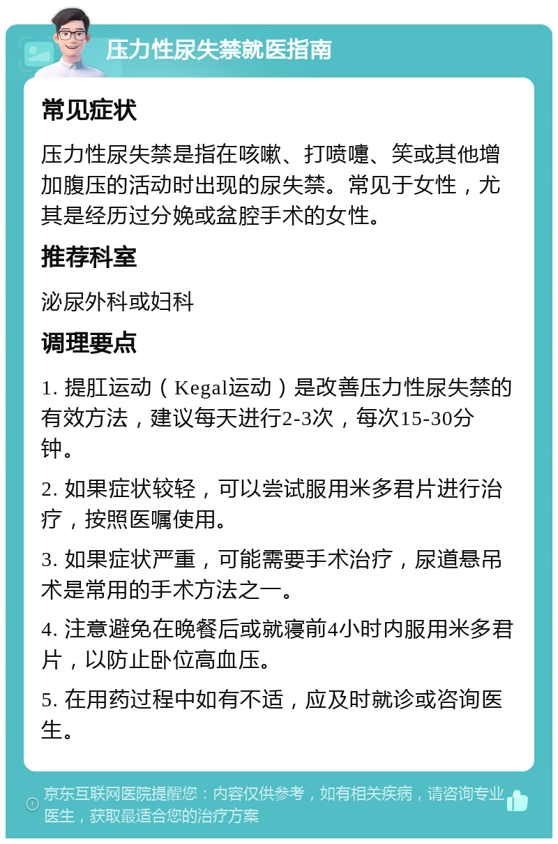 压力性尿失禁就医指南 常见症状 压力性尿失禁是指在咳嗽、打喷嚏、笑或其他增加腹压的活动时出现的尿失禁。常见于女性，尤其是经历过分娩或盆腔手术的女性。 推荐科室 泌尿外科或妇科 调理要点 1. 提肛运动（Kegal运动）是改善压力性尿失禁的有效方法，建议每天进行2-3次，每次15-30分钟。 2. 如果症状较轻，可以尝试服用米多君片进行治疗，按照医嘱使用。 3. 如果症状严重，可能需要手术治疗，尿道悬吊术是常用的手术方法之一。 4. 注意避免在晚餐后或就寝前4小时内服用米多君片，以防止卧位高血压。 5. 在用药过程中如有不适，应及时就诊或咨询医生。