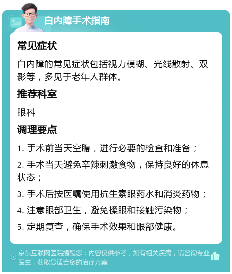 白内障手术指南 常见症状 白内障的常见症状包括视力模糊、光线散射、双影等，多见于老年人群体。 推荐科室 眼科 调理要点 1. 手术前当天空腹，进行必要的检查和准备； 2. 手术当天避免辛辣刺激食物，保持良好的休息状态； 3. 手术后按医嘱使用抗生素眼药水和消炎药物； 4. 注意眼部卫生，避免揉眼和接触污染物； 5. 定期复查，确保手术效果和眼部健康。