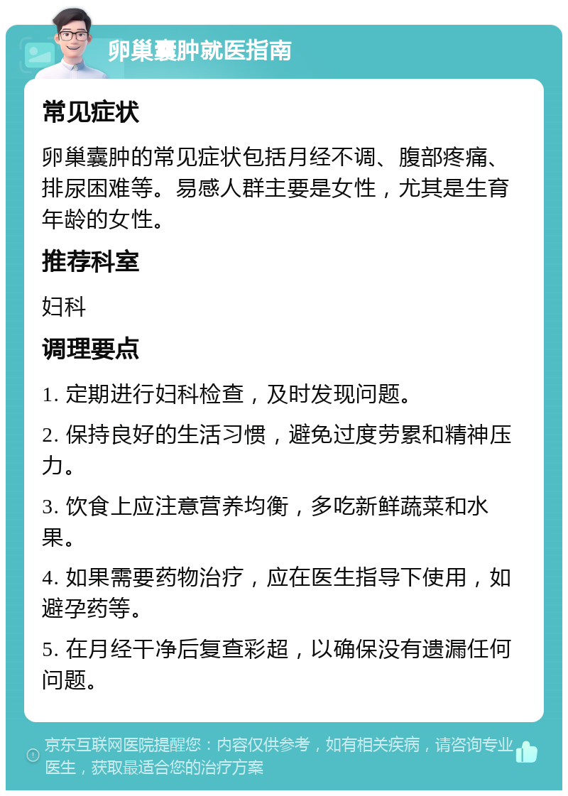 卵巢囊肿就医指南 常见症状 卵巢囊肿的常见症状包括月经不调、腹部疼痛、排尿困难等。易感人群主要是女性，尤其是生育年龄的女性。 推荐科室 妇科 调理要点 1. 定期进行妇科检查，及时发现问题。 2. 保持良好的生活习惯，避免过度劳累和精神压力。 3. 饮食上应注意营养均衡，多吃新鲜蔬菜和水果。 4. 如果需要药物治疗，应在医生指导下使用，如避孕药等。 5. 在月经干净后复查彩超，以确保没有遗漏任何问题。