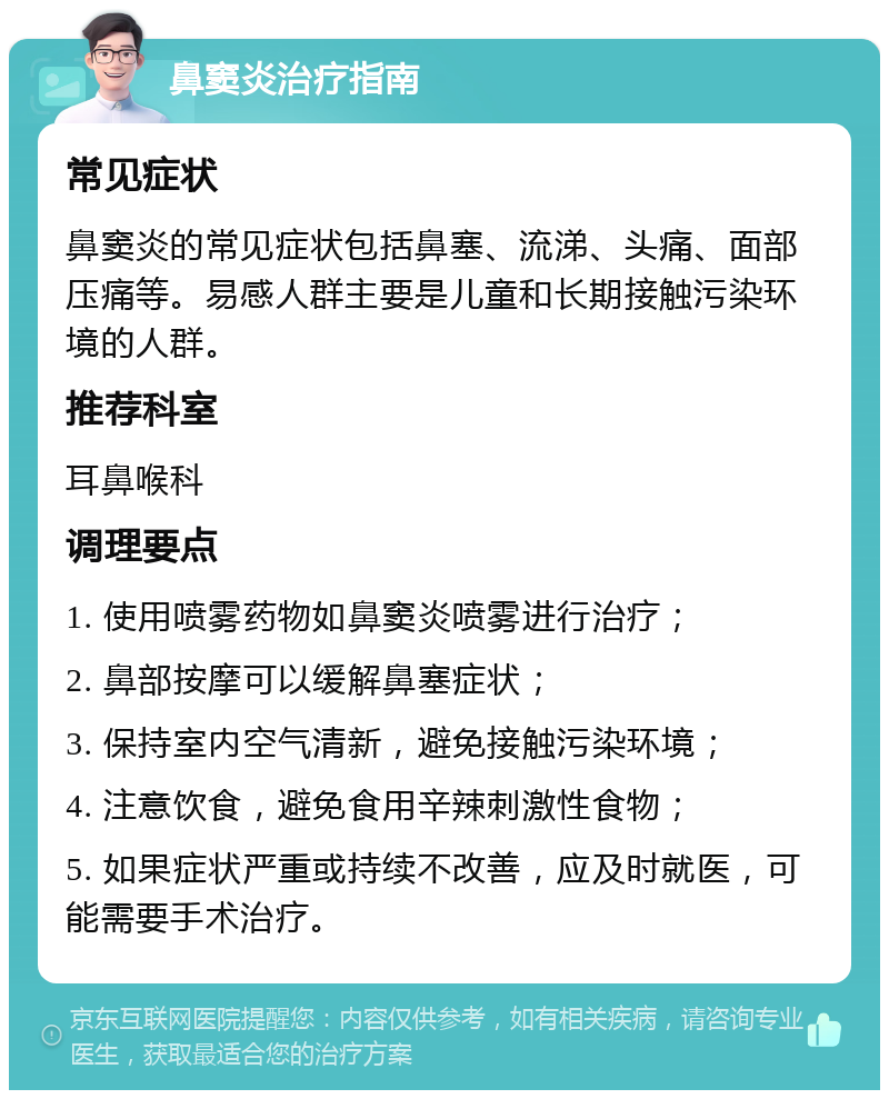 鼻窦炎治疗指南 常见症状 鼻窦炎的常见症状包括鼻塞、流涕、头痛、面部压痛等。易感人群主要是儿童和长期接触污染环境的人群。 推荐科室 耳鼻喉科 调理要点 1. 使用喷雾药物如鼻窦炎喷雾进行治疗； 2. 鼻部按摩可以缓解鼻塞症状； 3. 保持室内空气清新，避免接触污染环境； 4. 注意饮食，避免食用辛辣刺激性食物； 5. 如果症状严重或持续不改善，应及时就医，可能需要手术治疗。