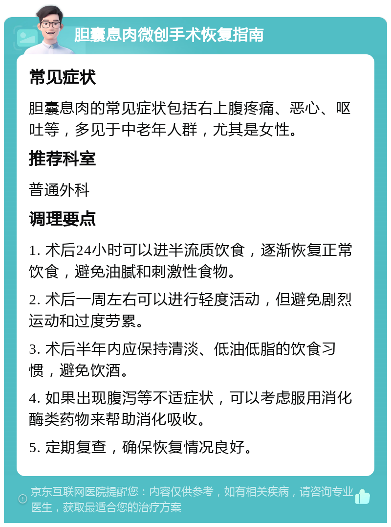 胆囊息肉微创手术恢复指南 常见症状 胆囊息肉的常见症状包括右上腹疼痛、恶心、呕吐等，多见于中老年人群，尤其是女性。 推荐科室 普通外科 调理要点 1. 术后24小时可以进半流质饮食，逐渐恢复正常饮食，避免油腻和刺激性食物。 2. 术后一周左右可以进行轻度活动，但避免剧烈运动和过度劳累。 3. 术后半年内应保持清淡、低油低脂的饮食习惯，避免饮酒。 4. 如果出现腹泻等不适症状，可以考虑服用消化酶类药物来帮助消化吸收。 5. 定期复查，确保恢复情况良好。