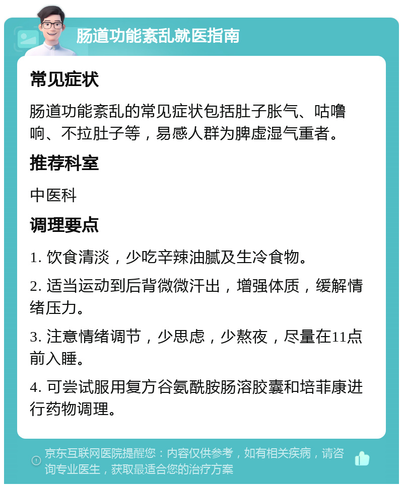 肠道功能紊乱就医指南 常见症状 肠道功能紊乱的常见症状包括肚子胀气、咕噜响、不拉肚子等，易感人群为脾虚湿气重者。 推荐科室 中医科 调理要点 1. 饮食清淡，少吃辛辣油腻及生冷食物。 2. 适当运动到后背微微汗出，增强体质，缓解情绪压力。 3. 注意情绪调节，少思虑，少熬夜，尽量在11点前入睡。 4. 可尝试服用复方谷氨酰胺肠溶胶囊和培菲康进行药物调理。