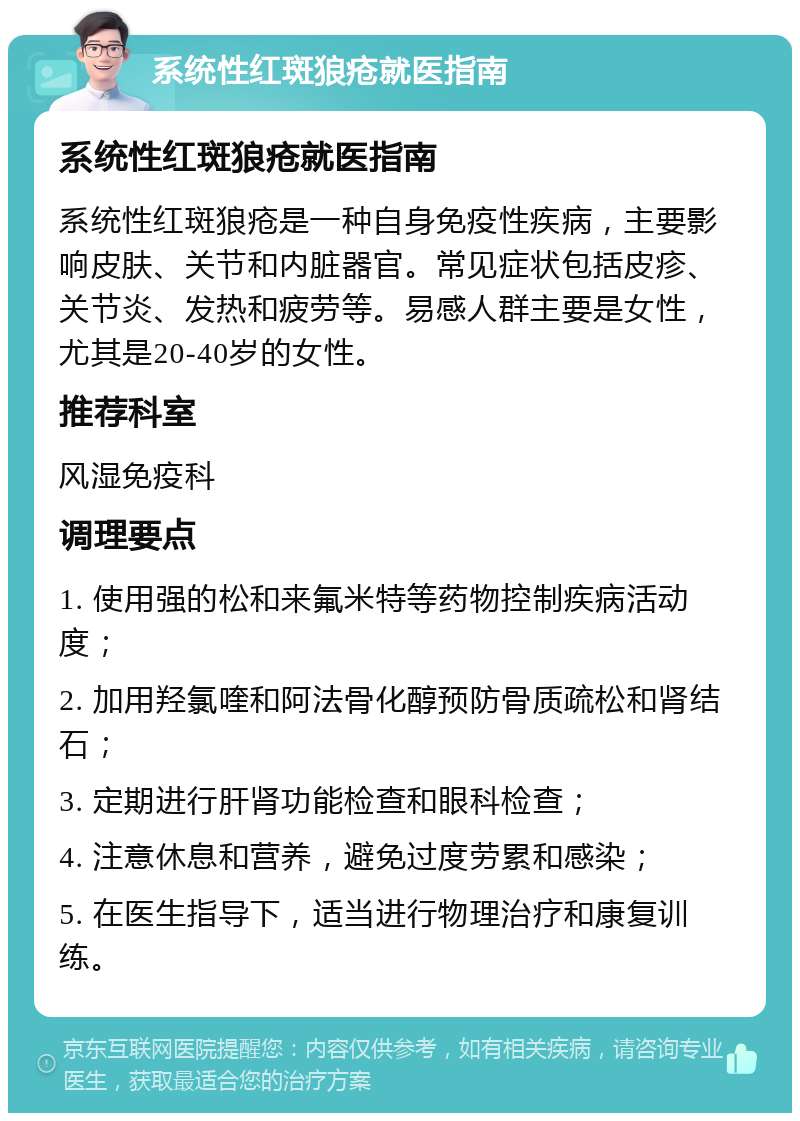 系统性红斑狼疮就医指南 系统性红斑狼疮就医指南 系统性红斑狼疮是一种自身免疫性疾病，主要影响皮肤、关节和内脏器官。常见症状包括皮疹、关节炎、发热和疲劳等。易感人群主要是女性，尤其是20-40岁的女性。 推荐科室 风湿免疫科 调理要点 1. 使用强的松和来氟米特等药物控制疾病活动度； 2. 加用羟氯喹和阿法骨化醇预防骨质疏松和肾结石； 3. 定期进行肝肾功能检查和眼科检查； 4. 注意休息和营养，避免过度劳累和感染； 5. 在医生指导下，适当进行物理治疗和康复训练。