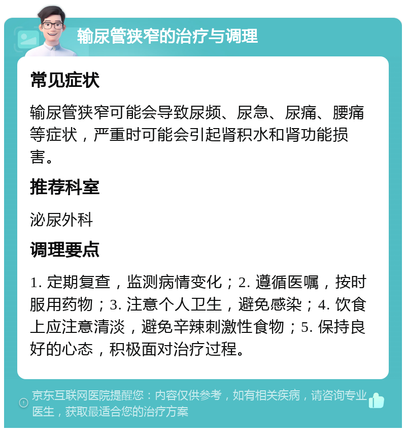 输尿管狭窄的治疗与调理 常见症状 输尿管狭窄可能会导致尿频、尿急、尿痛、腰痛等症状，严重时可能会引起肾积水和肾功能损害。 推荐科室 泌尿外科 调理要点 1. 定期复查，监测病情变化；2. 遵循医嘱，按时服用药物；3. 注意个人卫生，避免感染；4. 饮食上应注意清淡，避免辛辣刺激性食物；5. 保持良好的心态，积极面对治疗过程。