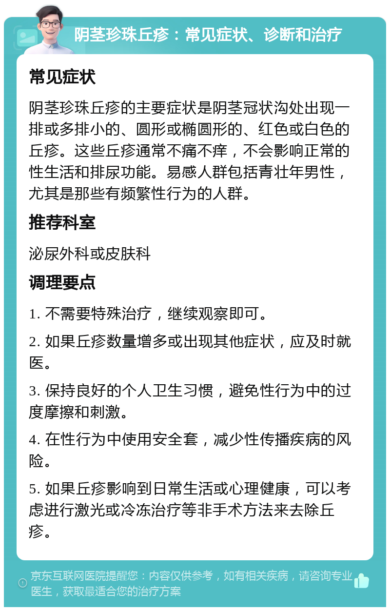 阴茎珍珠丘疹：常见症状、诊断和治疗 常见症状 阴茎珍珠丘疹的主要症状是阴茎冠状沟处出现一排或多排小的、圆形或椭圆形的、红色或白色的丘疹。这些丘疹通常不痛不痒，不会影响正常的性生活和排尿功能。易感人群包括青壮年男性，尤其是那些有频繁性行为的人群。 推荐科室 泌尿外科或皮肤科 调理要点 1. 不需要特殊治疗，继续观察即可。 2. 如果丘疹数量增多或出现其他症状，应及时就医。 3. 保持良好的个人卫生习惯，避免性行为中的过度摩擦和刺激。 4. 在性行为中使用安全套，减少性传播疾病的风险。 5. 如果丘疹影响到日常生活或心理健康，可以考虑进行激光或冷冻治疗等非手术方法来去除丘疹。