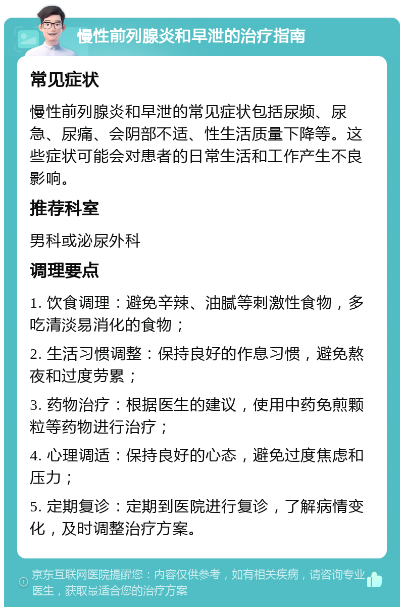 慢性前列腺炎和早泄的治疗指南 常见症状 慢性前列腺炎和早泄的常见症状包括尿频、尿急、尿痛、会阴部不适、性生活质量下降等。这些症状可能会对患者的日常生活和工作产生不良影响。 推荐科室 男科或泌尿外科 调理要点 1. 饮食调理：避免辛辣、油腻等刺激性食物，多吃清淡易消化的食物； 2. 生活习惯调整：保持良好的作息习惯，避免熬夜和过度劳累； 3. 药物治疗：根据医生的建议，使用中药免煎颗粒等药物进行治疗； 4. 心理调适：保持良好的心态，避免过度焦虑和压力； 5. 定期复诊：定期到医院进行复诊，了解病情变化，及时调整治疗方案。