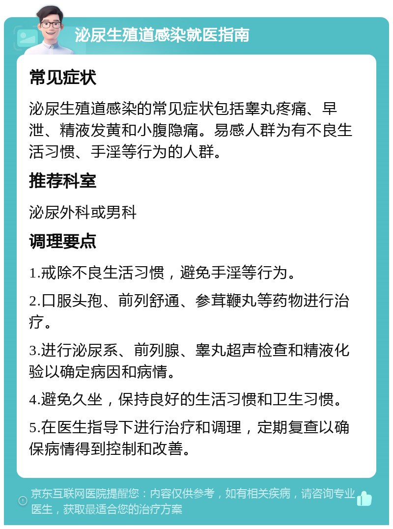 泌尿生殖道感染就医指南 常见症状 泌尿生殖道感染的常见症状包括睾丸疼痛、早泄、精液发黄和小腹隐痛。易感人群为有不良生活习惯、手淫等行为的人群。 推荐科室 泌尿外科或男科 调理要点 1.戒除不良生活习惯，避免手淫等行为。 2.口服头孢、前列舒通、参茸鞭丸等药物进行治疗。 3.进行泌尿系、前列腺、睾丸超声检查和精液化验以确定病因和病情。 4.避免久坐，保持良好的生活习惯和卫生习惯。 5.在医生指导下进行治疗和调理，定期复查以确保病情得到控制和改善。