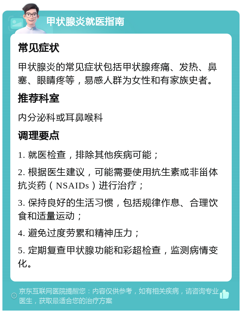 甲状腺炎就医指南 常见症状 甲状腺炎的常见症状包括甲状腺疼痛、发热、鼻塞、眼睛疼等，易感人群为女性和有家族史者。 推荐科室 内分泌科或耳鼻喉科 调理要点 1. 就医检查，排除其他疾病可能； 2. 根据医生建议，可能需要使用抗生素或非甾体抗炎药（NSAIDs）进行治疗； 3. 保持良好的生活习惯，包括规律作息、合理饮食和适量运动； 4. 避免过度劳累和精神压力； 5. 定期复查甲状腺功能和彩超检查，监测病情变化。