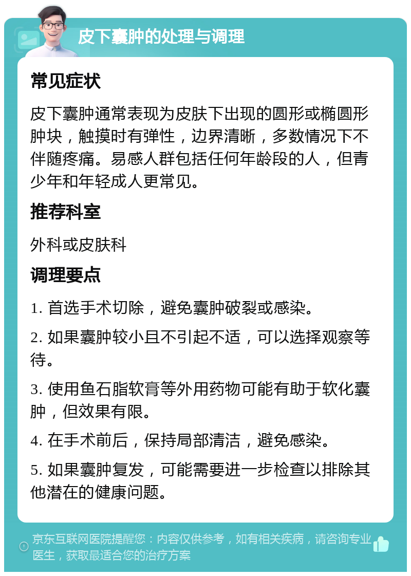 皮下囊肿的处理与调理 常见症状 皮下囊肿通常表现为皮肤下出现的圆形或椭圆形肿块，触摸时有弹性，边界清晰，多数情况下不伴随疼痛。易感人群包括任何年龄段的人，但青少年和年轻成人更常见。 推荐科室 外科或皮肤科 调理要点 1. 首选手术切除，避免囊肿破裂或感染。 2. 如果囊肿较小且不引起不适，可以选择观察等待。 3. 使用鱼石脂软膏等外用药物可能有助于软化囊肿，但效果有限。 4. 在手术前后，保持局部清洁，避免感染。 5. 如果囊肿复发，可能需要进一步检查以排除其他潜在的健康问题。