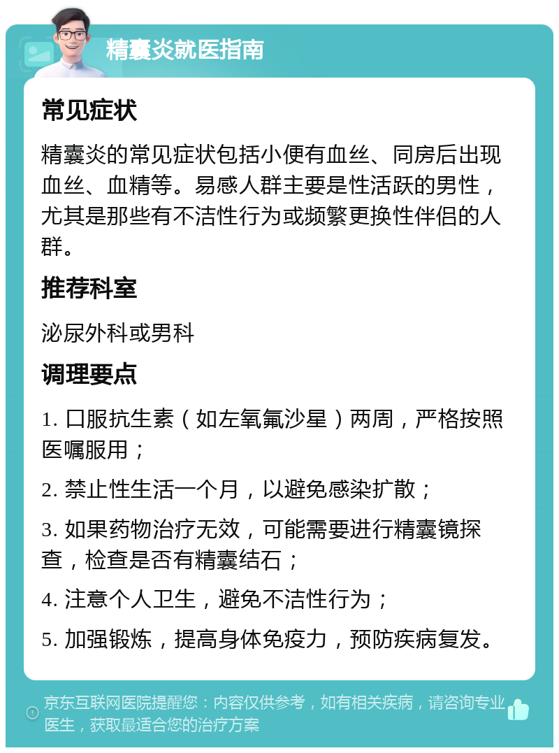 精囊炎就医指南 常见症状 精囊炎的常见症状包括小便有血丝、同房后出现血丝、血精等。易感人群主要是性活跃的男性，尤其是那些有不洁性行为或频繁更换性伴侣的人群。 推荐科室 泌尿外科或男科 调理要点 1. 口服抗生素（如左氧氟沙星）两周，严格按照医嘱服用； 2. 禁止性生活一个月，以避免感染扩散； 3. 如果药物治疗无效，可能需要进行精囊镜探查，检查是否有精囊结石； 4. 注意个人卫生，避免不洁性行为； 5. 加强锻炼，提高身体免疫力，预防疾病复发。