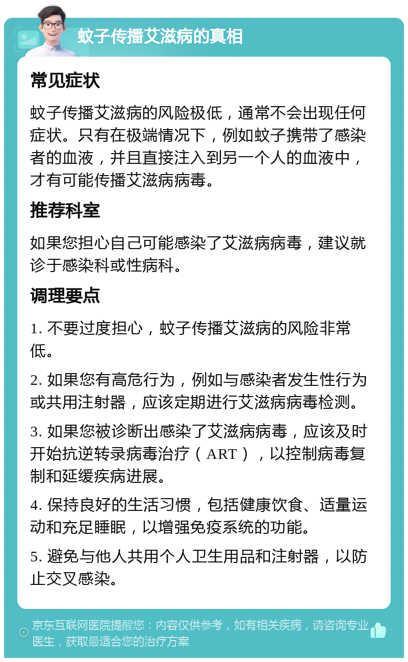 蚊子传播艾滋病的真相 常见症状 蚊子传播艾滋病的风险极低，通常不会出现任何症状。只有在极端情况下，例如蚊子携带了感染者的血液，并且直接注入到另一个人的血液中，才有可能传播艾滋病病毒。 推荐科室 如果您担心自己可能感染了艾滋病病毒，建议就诊于感染科或性病科。 调理要点 1. 不要过度担心，蚊子传播艾滋病的风险非常低。 2. 如果您有高危行为，例如与感染者发生性行为或共用注射器，应该定期进行艾滋病病毒检测。 3. 如果您被诊断出感染了艾滋病病毒，应该及时开始抗逆转录病毒治疗（ART），以控制病毒复制和延缓疾病进展。 4. 保持良好的生活习惯，包括健康饮食、适量运动和充足睡眠，以增强免疫系统的功能。 5. 避免与他人共用个人卫生用品和注射器，以防止交叉感染。