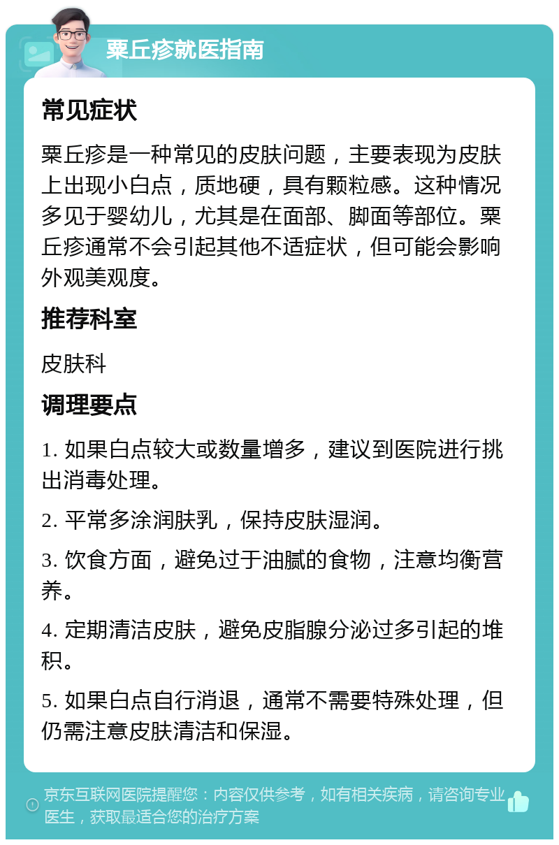 粟丘疹就医指南 常见症状 粟丘疹是一种常见的皮肤问题，主要表现为皮肤上出现小白点，质地硬，具有颗粒感。这种情况多见于婴幼儿，尤其是在面部、脚面等部位。粟丘疹通常不会引起其他不适症状，但可能会影响外观美观度。 推荐科室 皮肤科 调理要点 1. 如果白点较大或数量增多，建议到医院进行挑出消毒处理。 2. 平常多涂润肤乳，保持皮肤湿润。 3. 饮食方面，避免过于油腻的食物，注意均衡营养。 4. 定期清洁皮肤，避免皮脂腺分泌过多引起的堆积。 5. 如果白点自行消退，通常不需要特殊处理，但仍需注意皮肤清洁和保湿。