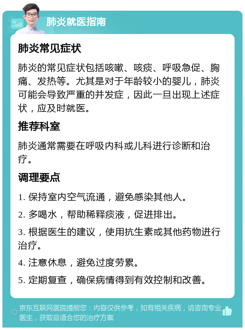 肺炎就医指南 肺炎常见症状 肺炎的常见症状包括咳嗽、咳痰、呼吸急促、胸痛、发热等。尤其是对于年龄较小的婴儿，肺炎可能会导致严重的并发症，因此一旦出现上述症状，应及时就医。 推荐科室 肺炎通常需要在呼吸内科或儿科进行诊断和治疗。 调理要点 1. 保持室内空气流通，避免感染其他人。 2. 多喝水，帮助稀释痰液，促进排出。 3. 根据医生的建议，使用抗生素或其他药物进行治疗。 4. 注意休息，避免过度劳累。 5. 定期复查，确保病情得到有效控制和改善。