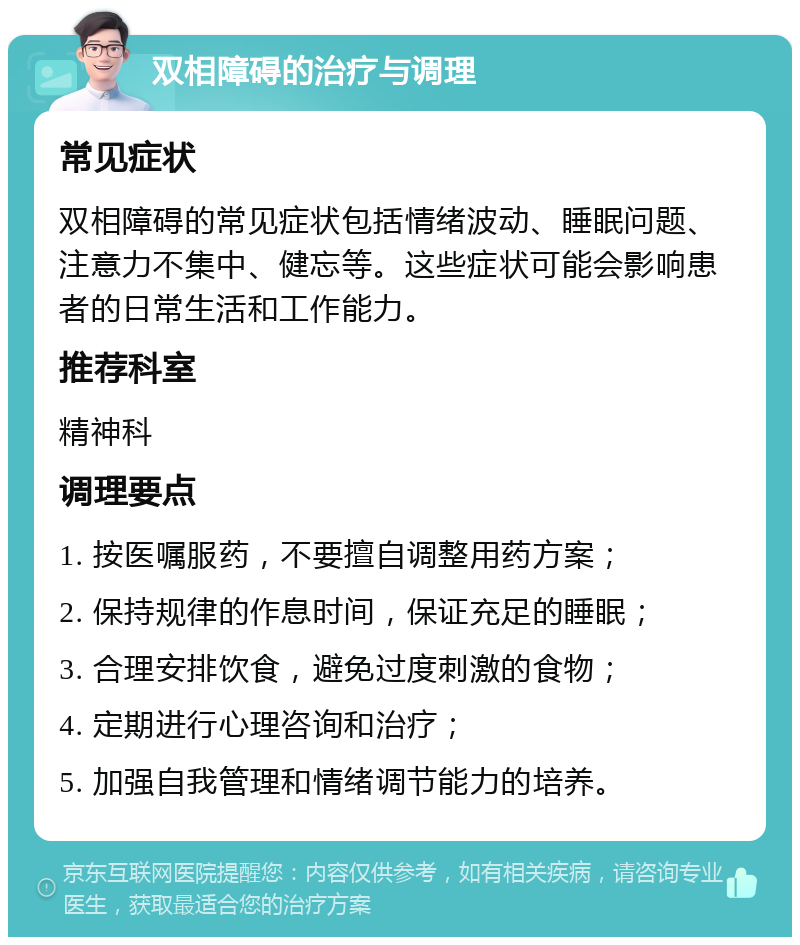 双相障碍的治疗与调理 常见症状 双相障碍的常见症状包括情绪波动、睡眠问题、注意力不集中、健忘等。这些症状可能会影响患者的日常生活和工作能力。 推荐科室 精神科 调理要点 1. 按医嘱服药，不要擅自调整用药方案； 2. 保持规律的作息时间，保证充足的睡眠； 3. 合理安排饮食，避免过度刺激的食物； 4. 定期进行心理咨询和治疗； 5. 加强自我管理和情绪调节能力的培养。