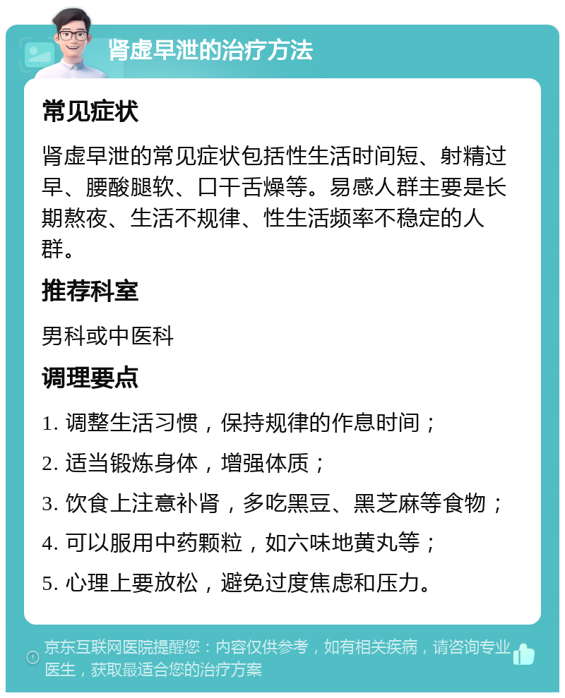 肾虚早泄的治疗方法 常见症状 肾虚早泄的常见症状包括性生活时间短、射精过早、腰酸腿软、口干舌燥等。易感人群主要是长期熬夜、生活不规律、性生活频率不稳定的人群。 推荐科室 男科或中医科 调理要点 1. 调整生活习惯，保持规律的作息时间； 2. 适当锻炼身体，增强体质； 3. 饮食上注意补肾，多吃黑豆、黑芝麻等食物； 4. 可以服用中药颗粒，如六味地黄丸等； 5. 心理上要放松，避免过度焦虑和压力。