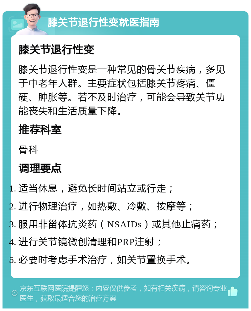 膝关节退行性变就医指南 膝关节退行性变 膝关节退行性变是一种常见的骨关节疾病，多见于中老年人群。主要症状包括膝关节疼痛、僵硬、肿胀等。若不及时治疗，可能会导致关节功能丧失和生活质量下降。 推荐科室 骨科 调理要点 适当休息，避免长时间站立或行走； 进行物理治疗，如热敷、冷敷、按摩等； 服用非甾体抗炎药（NSAIDs）或其他止痛药； 进行关节镜微创清理和PRP注射； 必要时考虑手术治疗，如关节置换手术。