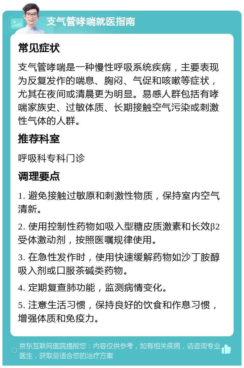 支气管哮喘就医指南 常见症状 支气管哮喘是一种慢性呼吸系统疾病，主要表现为反复发作的喘息、胸闷、气促和咳嗽等症状，尤其在夜间或清晨更为明显。易感人群包括有哮喘家族史、过敏体质、长期接触空气污染或刺激性气体的人群。 推荐科室 呼吸科专科门诊 调理要点 1. 避免接触过敏原和刺激性物质，保持室内空气清新。 2. 使用控制性药物如吸入型糖皮质激素和长效β2受体激动剂，按照医嘱规律使用。 3. 在急性发作时，使用快速缓解药物如沙丁胺醇吸入剂或口服茶碱类药物。 4. 定期复查肺功能，监测病情变化。 5. 注意生活习惯，保持良好的饮食和作息习惯，增强体质和免疫力。