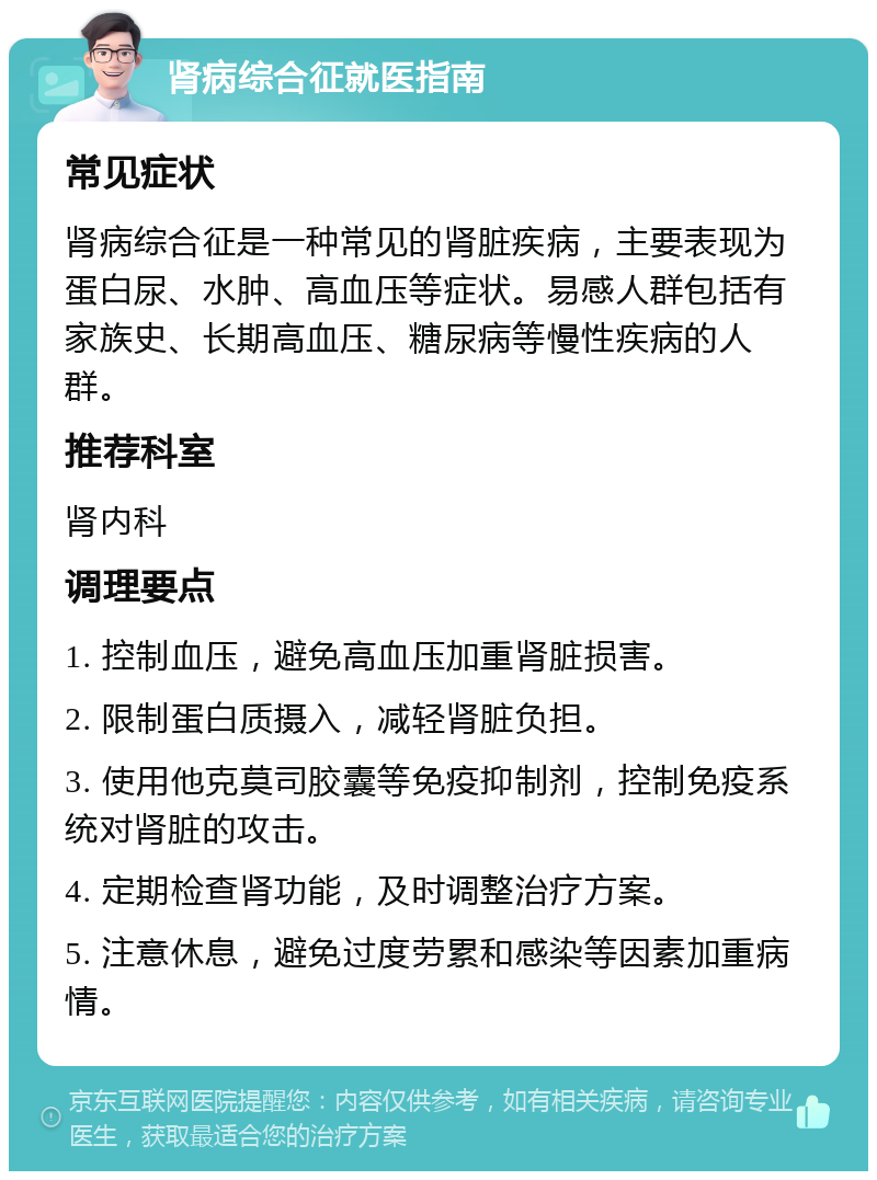 肾病综合征就医指南 常见症状 肾病综合征是一种常见的肾脏疾病，主要表现为蛋白尿、水肿、高血压等症状。易感人群包括有家族史、长期高血压、糖尿病等慢性疾病的人群。 推荐科室 肾内科 调理要点 1. 控制血压，避免高血压加重肾脏损害。 2. 限制蛋白质摄入，减轻肾脏负担。 3. 使用他克莫司胶囊等免疫抑制剂，控制免疫系统对肾脏的攻击。 4. 定期检查肾功能，及时调整治疗方案。 5. 注意休息，避免过度劳累和感染等因素加重病情。