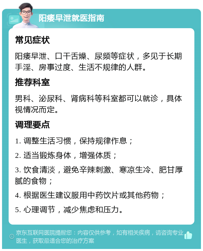 阳痿早泄就医指南 常见症状 阳痿早泄、口干舌燥、尿频等症状，多见于长期手淫、房事过度、生活不规律的人群。 推荐科室 男科、泌尿科、肾病科等科室都可以就诊，具体视情况而定。 调理要点 1. 调整生活习惯，保持规律作息； 2. 适当锻炼身体，增强体质； 3. 饮食清淡，避免辛辣刺激、寒凉生冷、肥甘厚腻的食物； 4. 根据医生建议服用中药饮片或其他药物； 5. 心理调节，减少焦虑和压力。