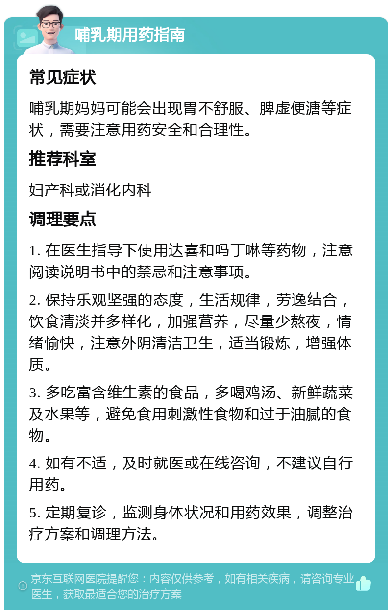 哺乳期用药指南 常见症状 哺乳期妈妈可能会出现胃不舒服、脾虚便溏等症状，需要注意用药安全和合理性。 推荐科室 妇产科或消化内科 调理要点 1. 在医生指导下使用达喜和吗丁啉等药物，注意阅读说明书中的禁忌和注意事项。 2. 保持乐观坚强的态度，生活规律，劳逸结合，饮食清淡并多样化，加强营养，尽量少熬夜，情绪愉快，注意外阴清洁卫生，适当锻炼，增强体质。 3. 多吃富含维生素的食品，多喝鸡汤、新鲜蔬菜及水果等，避免食用刺激性食物和过于油腻的食物。 4. 如有不适，及时就医或在线咨询，不建议自行用药。 5. 定期复诊，监测身体状况和用药效果，调整治疗方案和调理方法。