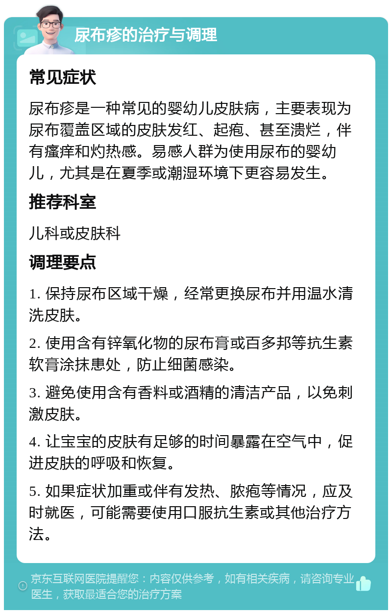 尿布疹的治疗与调理 常见症状 尿布疹是一种常见的婴幼儿皮肤病，主要表现为尿布覆盖区域的皮肤发红、起疱、甚至溃烂，伴有瘙痒和灼热感。易感人群为使用尿布的婴幼儿，尤其是在夏季或潮湿环境下更容易发生。 推荐科室 儿科或皮肤科 调理要点 1. 保持尿布区域干燥，经常更换尿布并用温水清洗皮肤。 2. 使用含有锌氧化物的尿布膏或百多邦等抗生素软膏涂抹患处，防止细菌感染。 3. 避免使用含有香料或酒精的清洁产品，以免刺激皮肤。 4. 让宝宝的皮肤有足够的时间暴露在空气中，促进皮肤的呼吸和恢复。 5. 如果症状加重或伴有发热、脓疱等情况，应及时就医，可能需要使用口服抗生素或其他治疗方法。