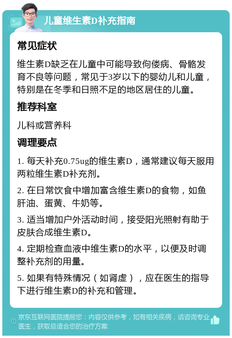 儿童维生素D补充指南 常见症状 维生素D缺乏在儿童中可能导致佝偻病、骨骼发育不良等问题，常见于3岁以下的婴幼儿和儿童，特别是在冬季和日照不足的地区居住的儿童。 推荐科室 儿科或营养科 调理要点 1. 每天补充0.75ug的维生素D，通常建议每天服用两粒维生素D补充剂。 2. 在日常饮食中增加富含维生素D的食物，如鱼肝油、蛋黄、牛奶等。 3. 适当增加户外活动时间，接受阳光照射有助于皮肤合成维生素D。 4. 定期检查血液中维生素D的水平，以便及时调整补充剂的用量。 5. 如果有特殊情况（如肾虚），应在医生的指导下进行维生素D的补充和管理。