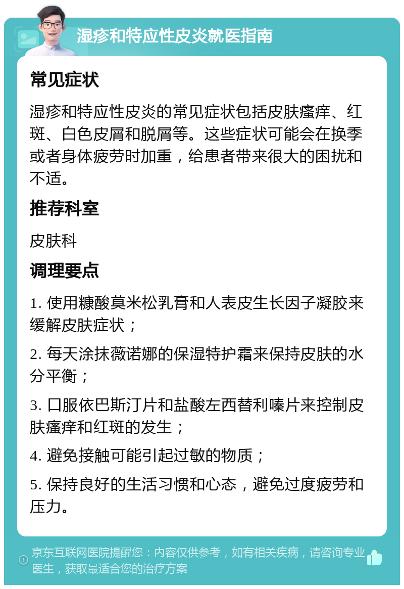 湿疹和特应性皮炎就医指南 常见症状 湿疹和特应性皮炎的常见症状包括皮肤瘙痒、红斑、白色皮屑和脱屑等。这些症状可能会在换季或者身体疲劳时加重，给患者带来很大的困扰和不适。 推荐科室 皮肤科 调理要点 1. 使用糠酸莫米松乳膏和人表皮生长因子凝胶来缓解皮肤症状； 2. 每天涂抹薇诺娜的保湿特护霜来保持皮肤的水分平衡； 3. 口服依巴斯汀片和盐酸左西替利嗪片来控制皮肤瘙痒和红斑的发生； 4. 避免接触可能引起过敏的物质； 5. 保持良好的生活习惯和心态，避免过度疲劳和压力。