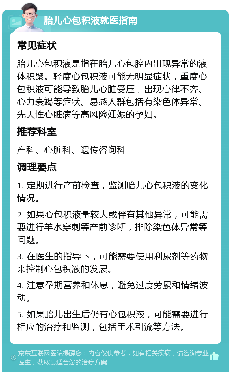 胎儿心包积液就医指南 常见症状 胎儿心包积液是指在胎儿心包腔内出现异常的液体积聚。轻度心包积液可能无明显症状，重度心包积液可能导致胎儿心脏受压，出现心律不齐、心力衰竭等症状。易感人群包括有染色体异常、先天性心脏病等高风险妊娠的孕妇。 推荐科室 产科、心脏科、遗传咨询科 调理要点 1. 定期进行产前检查，监测胎儿心包积液的变化情况。 2. 如果心包积液量较大或伴有其他异常，可能需要进行羊水穿刺等产前诊断，排除染色体异常等问题。 3. 在医生的指导下，可能需要使用利尿剂等药物来控制心包积液的发展。 4. 注意孕期营养和休息，避免过度劳累和情绪波动。 5. 如果胎儿出生后仍有心包积液，可能需要进行相应的治疗和监测，包括手术引流等方法。