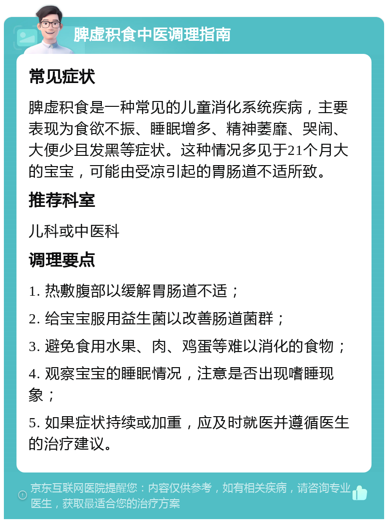 脾虚积食中医调理指南 常见症状 脾虚积食是一种常见的儿童消化系统疾病，主要表现为食欲不振、睡眠增多、精神萎靡、哭闹、大便少且发黑等症状。这种情况多见于21个月大的宝宝，可能由受凉引起的胃肠道不适所致。 推荐科室 儿科或中医科 调理要点 1. 热敷腹部以缓解胃肠道不适； 2. 给宝宝服用益生菌以改善肠道菌群； 3. 避免食用水果、肉、鸡蛋等难以消化的食物； 4. 观察宝宝的睡眠情况，注意是否出现嗜睡现象； 5. 如果症状持续或加重，应及时就医并遵循医生的治疗建议。