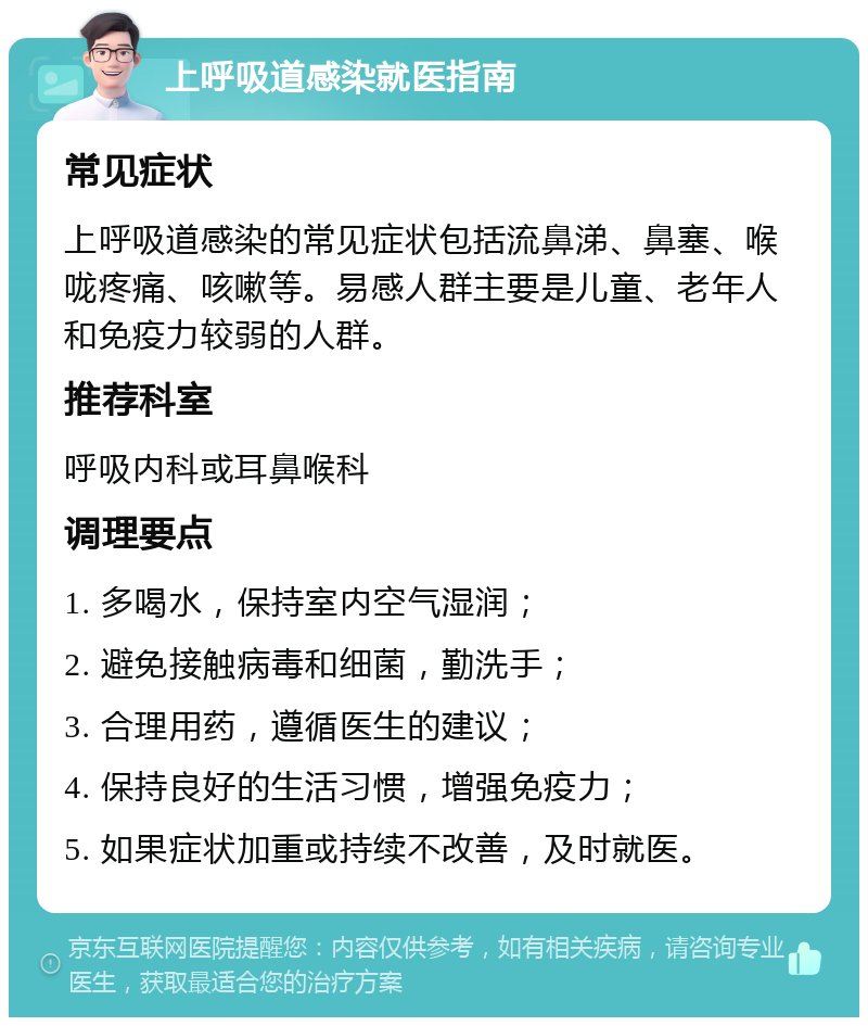 上呼吸道感染就医指南 常见症状 上呼吸道感染的常见症状包括流鼻涕、鼻塞、喉咙疼痛、咳嗽等。易感人群主要是儿童、老年人和免疫力较弱的人群。 推荐科室 呼吸内科或耳鼻喉科 调理要点 1. 多喝水，保持室内空气湿润； 2. 避免接触病毒和细菌，勤洗手； 3. 合理用药，遵循医生的建议； 4. 保持良好的生活习惯，增强免疫力； 5. 如果症状加重或持续不改善，及时就医。