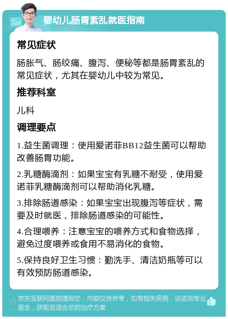 婴幼儿肠胃紊乱就医指南 常见症状 肠胀气、肠绞痛、腹泻、便秘等都是肠胃紊乱的常见症状，尤其在婴幼儿中较为常见。 推荐科室 儿科 调理要点 1.益生菌调理：使用爱诺菲BB12益生菌可以帮助改善肠胃功能。 2.乳糖酶滴剂：如果宝宝有乳糖不耐受，使用爱诺菲乳糖酶滴剂可以帮助消化乳糖。 3.排除肠道感染：如果宝宝出现腹泻等症状，需要及时就医，排除肠道感染的可能性。 4.合理喂养：注意宝宝的喂养方式和食物选择，避免过度喂养或食用不易消化的食物。 5.保持良好卫生习惯：勤洗手、清洁奶瓶等可以有效预防肠道感染。