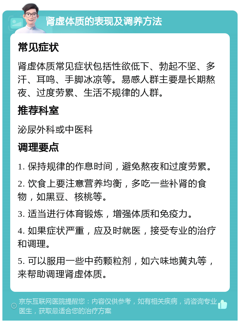 肾虚体质的表现及调养方法 常见症状 肾虚体质常见症状包括性欲低下、勃起不坚、多汗、耳鸣、手脚冰凉等。易感人群主要是长期熬夜、过度劳累、生活不规律的人群。 推荐科室 泌尿外科或中医科 调理要点 1. 保持规律的作息时间，避免熬夜和过度劳累。 2. 饮食上要注意营养均衡，多吃一些补肾的食物，如黑豆、核桃等。 3. 适当进行体育锻炼，增强体质和免疫力。 4. 如果症状严重，应及时就医，接受专业的治疗和调理。 5. 可以服用一些中药颗粒剂，如六味地黄丸等，来帮助调理肾虚体质。