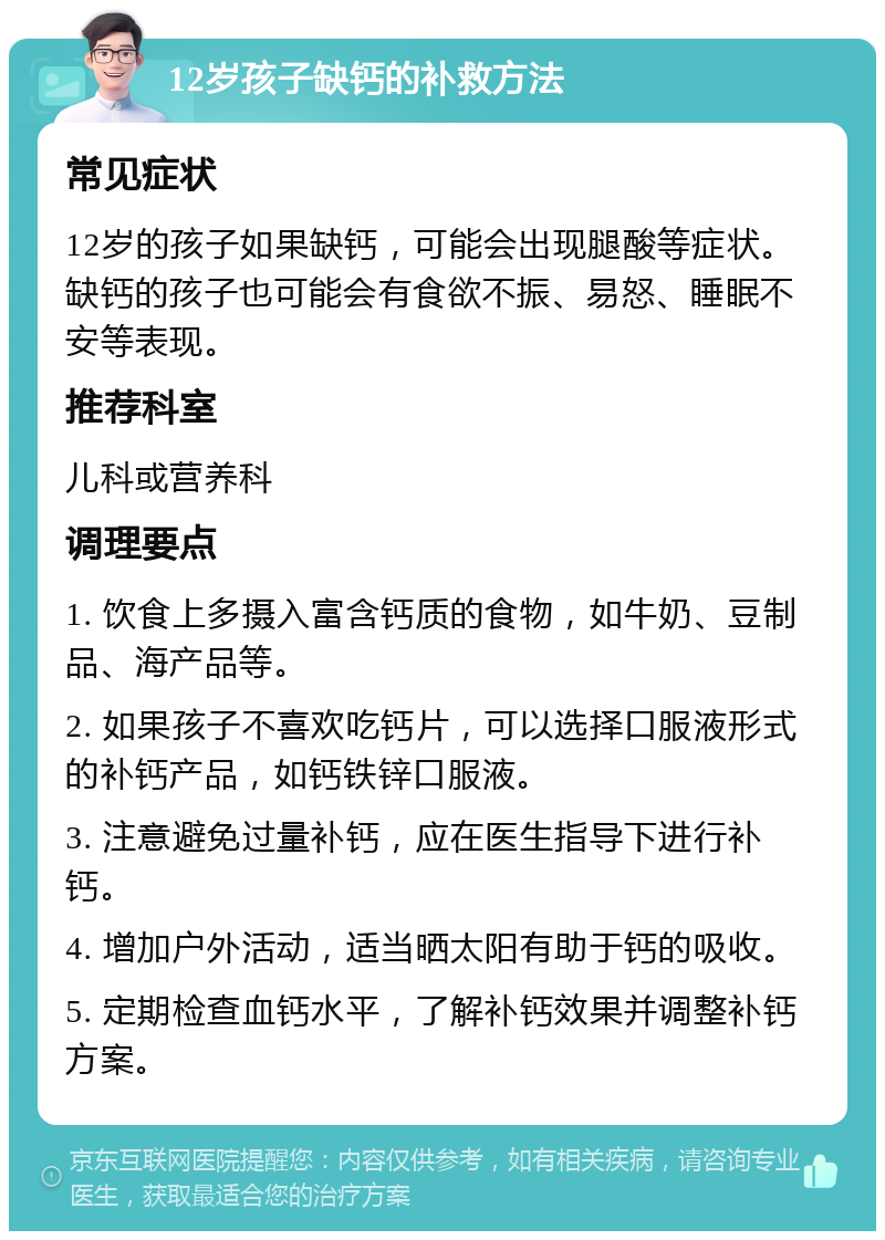 12岁孩子缺钙的补救方法 常见症状 12岁的孩子如果缺钙，可能会出现腿酸等症状。缺钙的孩子也可能会有食欲不振、易怒、睡眠不安等表现。 推荐科室 儿科或营养科 调理要点 1. 饮食上多摄入富含钙质的食物，如牛奶、豆制品、海产品等。 2. 如果孩子不喜欢吃钙片，可以选择口服液形式的补钙产品，如钙铁锌口服液。 3. 注意避免过量补钙，应在医生指导下进行补钙。 4. 增加户外活动，适当晒太阳有助于钙的吸收。 5. 定期检查血钙水平，了解补钙效果并调整补钙方案。