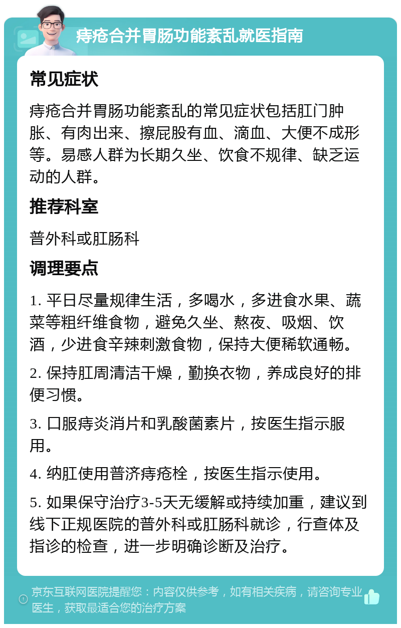 痔疮合并胃肠功能紊乱就医指南 常见症状 痔疮合并胃肠功能紊乱的常见症状包括肛门肿胀、有肉出来、擦屁股有血、滴血、大便不成形等。易感人群为长期久坐、饮食不规律、缺乏运动的人群。 推荐科室 普外科或肛肠科 调理要点 1. 平日尽量规律生活，多喝水，多进食水果、蔬菜等粗纤维食物，避免久坐、熬夜、吸烟、饮酒，少进食辛辣刺激食物，保持大便稀软通畅。 2. 保持肛周清洁干燥，勤换衣物，养成良好的排便习惯。 3. 口服痔炎消片和乳酸菌素片，按医生指示服用。 4. 纳肛使用普济痔疮栓，按医生指示使用。 5. 如果保守治疗3-5天无缓解或持续加重，建议到线下正规医院的普外科或肛肠科就诊，行查体及指诊的检查，进一步明确诊断及治疗。