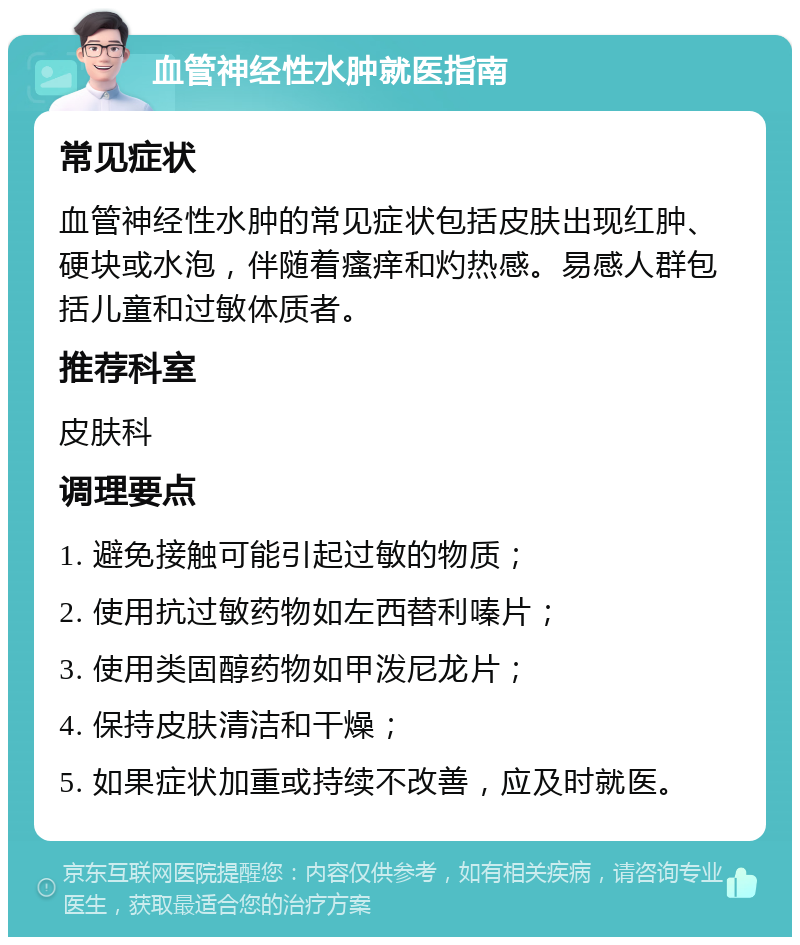 血管神经性水肿就医指南 常见症状 血管神经性水肿的常见症状包括皮肤出现红肿、硬块或水泡，伴随着瘙痒和灼热感。易感人群包括儿童和过敏体质者。 推荐科室 皮肤科 调理要点 1. 避免接触可能引起过敏的物质； 2. 使用抗过敏药物如左西替利嗪片； 3. 使用类固醇药物如甲泼尼龙片； 4. 保持皮肤清洁和干燥； 5. 如果症状加重或持续不改善，应及时就医。