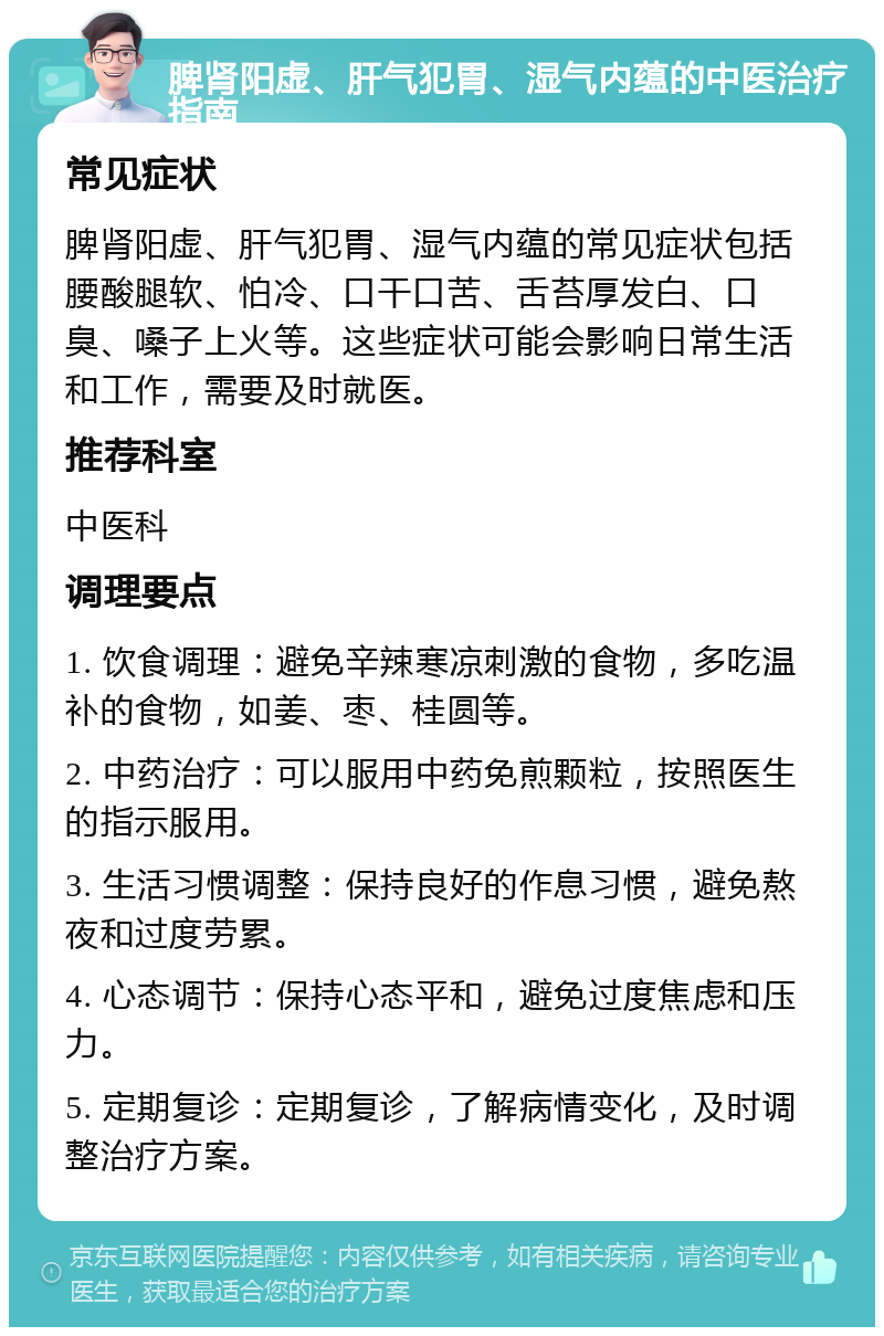 脾肾阳虚、肝气犯胃、湿气内蕴的中医治疗指南 常见症状 脾肾阳虚、肝气犯胃、湿气内蕴的常见症状包括腰酸腿软、怕冷、口干口苦、舌苔厚发白、口臭、嗓子上火等。这些症状可能会影响日常生活和工作，需要及时就医。 推荐科室 中医科 调理要点 1. 饮食调理：避免辛辣寒凉刺激的食物，多吃温补的食物，如姜、枣、桂圆等。 2. 中药治疗：可以服用中药免煎颗粒，按照医生的指示服用。 3. 生活习惯调整：保持良好的作息习惯，避免熬夜和过度劳累。 4. 心态调节：保持心态平和，避免过度焦虑和压力。 5. 定期复诊：定期复诊，了解病情变化，及时调整治疗方案。