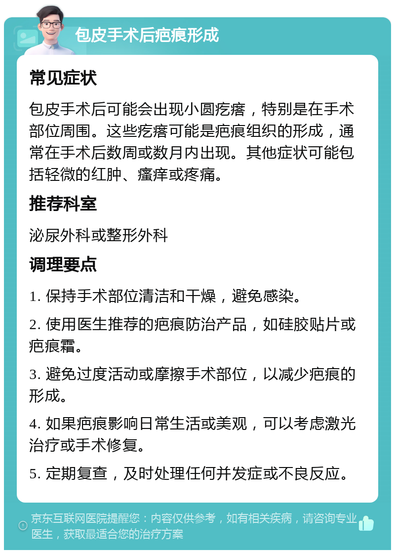 包皮手术后疤痕形成 常见症状 包皮手术后可能会出现小圆疙瘩，特别是在手术部位周围。这些疙瘩可能是疤痕组织的形成，通常在手术后数周或数月内出现。其他症状可能包括轻微的红肿、瘙痒或疼痛。 推荐科室 泌尿外科或整形外科 调理要点 1. 保持手术部位清洁和干燥，避免感染。 2. 使用医生推荐的疤痕防治产品，如硅胶贴片或疤痕霜。 3. 避免过度活动或摩擦手术部位，以减少疤痕的形成。 4. 如果疤痕影响日常生活或美观，可以考虑激光治疗或手术修复。 5. 定期复查，及时处理任何并发症或不良反应。