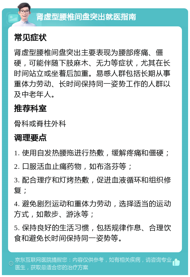 肾虚型腰椎间盘突出就医指南 常见症状 肾虚型腰椎间盘突出主要表现为腰部疼痛、僵硬，可能伴随下肢麻木、无力等症状，尤其在长时间站立或坐着后加重。易感人群包括长期从事重体力劳动、长时间保持同一姿势工作的人群以及中老年人。 推荐科室 骨科或脊柱外科 调理要点 1. 使用自发热腰拖进行热敷，缓解疼痛和僵硬； 2. 口服活血止痛药物，如布洛芬等； 3. 配合理疗和灯烤热敷，促进血液循环和组织修复； 4. 避免剧烈运动和重体力劳动，选择适当的运动方式，如散步、游泳等； 5. 保持良好的生活习惯，包括规律作息、合理饮食和避免长时间保持同一姿势等。