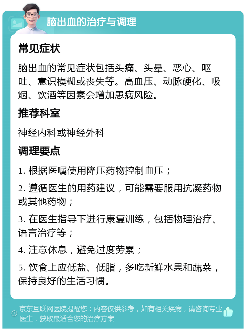 脑出血的治疗与调理 常见症状 脑出血的常见症状包括头痛、头晕、恶心、呕吐、意识模糊或丧失等。高血压、动脉硬化、吸烟、饮酒等因素会增加患病风险。 推荐科室 神经内科或神经外科 调理要点 1. 根据医嘱使用降压药物控制血压； 2. 遵循医生的用药建议，可能需要服用抗凝药物或其他药物； 3. 在医生指导下进行康复训练，包括物理治疗、语言治疗等； 4. 注意休息，避免过度劳累； 5. 饮食上应低盐、低脂，多吃新鲜水果和蔬菜，保持良好的生活习惯。