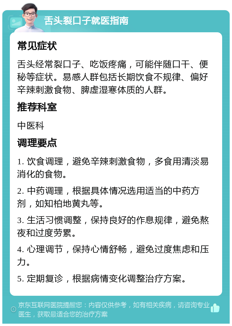 舌头裂口子就医指南 常见症状 舌头经常裂口子、吃饭疼痛，可能伴随口干、便秘等症状。易感人群包括长期饮食不规律、偏好辛辣刺激食物、脾虚湿寒体质的人群。 推荐科室 中医科 调理要点 1. 饮食调理，避免辛辣刺激食物，多食用清淡易消化的食物。 2. 中药调理，根据具体情况选用适当的中药方剂，如知柏地黄丸等。 3. 生活习惯调整，保持良好的作息规律，避免熬夜和过度劳累。 4. 心理调节，保持心情舒畅，避免过度焦虑和压力。 5. 定期复诊，根据病情变化调整治疗方案。