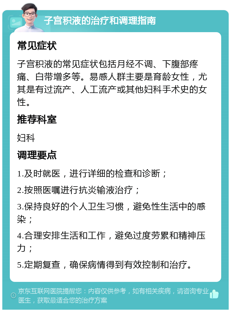 子宫积液的治疗和调理指南 常见症状 子宫积液的常见症状包括月经不调、下腹部疼痛、白带增多等。易感人群主要是育龄女性，尤其是有过流产、人工流产或其他妇科手术史的女性。 推荐科室 妇科 调理要点 1.及时就医，进行详细的检查和诊断； 2.按照医嘱进行抗炎输液治疗； 3.保持良好的个人卫生习惯，避免性生活中的感染； 4.合理安排生活和工作，避免过度劳累和精神压力； 5.定期复查，确保病情得到有效控制和治疗。