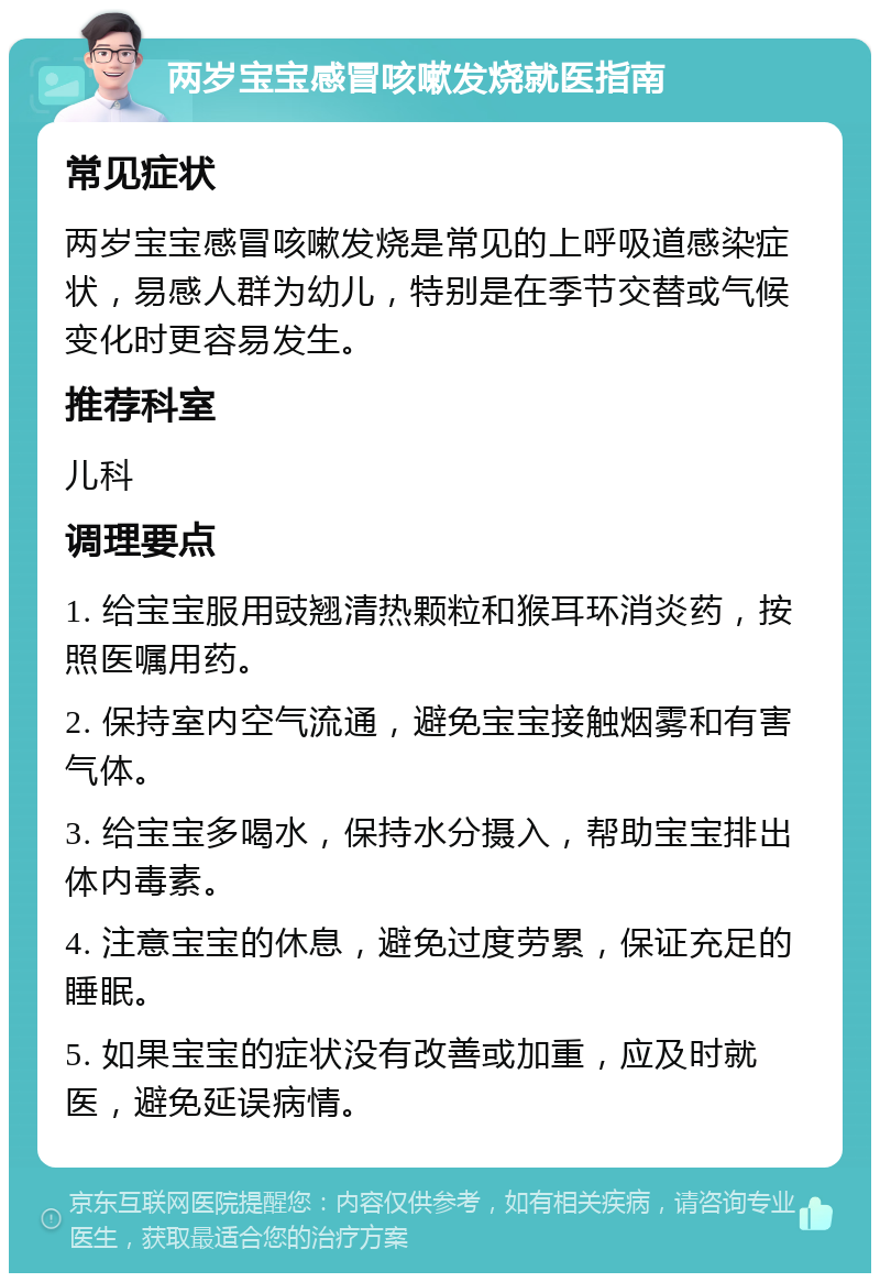 两岁宝宝感冒咳嗽发烧就医指南 常见症状 两岁宝宝感冒咳嗽发烧是常见的上呼吸道感染症状，易感人群为幼儿，特别是在季节交替或气候变化时更容易发生。 推荐科室 儿科 调理要点 1. 给宝宝服用豉翘清热颗粒和猴耳环消炎药，按照医嘱用药。 2. 保持室内空气流通，避免宝宝接触烟雾和有害气体。 3. 给宝宝多喝水，保持水分摄入，帮助宝宝排出体内毒素。 4. 注意宝宝的休息，避免过度劳累，保证充足的睡眠。 5. 如果宝宝的症状没有改善或加重，应及时就医，避免延误病情。