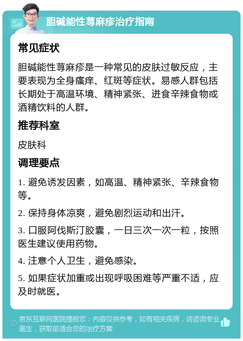 胆碱能性荨麻疹治疗指南 常见症状 胆碱能性荨麻疹是一种常见的皮肤过敏反应，主要表现为全身瘙痒、红斑等症状。易感人群包括长期处于高温环境、精神紧张、进食辛辣食物或酒精饮料的人群。 推荐科室 皮肤科 调理要点 1. 避免诱发因素，如高温、精神紧张、辛辣食物等。 2. 保持身体凉爽，避免剧烈运动和出汗。 3. 口服阿伐斯汀胶囊，一日三次一次一粒，按照医生建议使用药物。 4. 注意个人卫生，避免感染。 5. 如果症状加重或出现呼吸困难等严重不适，应及时就医。