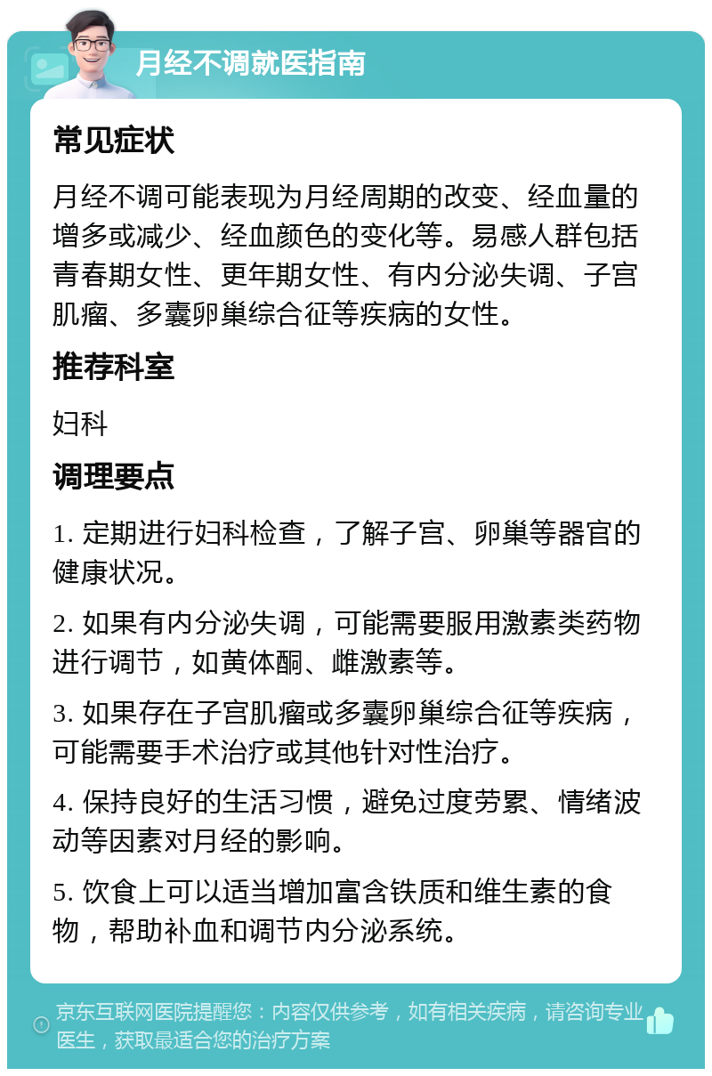 月经不调就医指南 常见症状 月经不调可能表现为月经周期的改变、经血量的增多或减少、经血颜色的变化等。易感人群包括青春期女性、更年期女性、有内分泌失调、子宫肌瘤、多囊卵巢综合征等疾病的女性。 推荐科室 妇科 调理要点 1. 定期进行妇科检查，了解子宫、卵巢等器官的健康状况。 2. 如果有内分泌失调，可能需要服用激素类药物进行调节，如黄体酮、雌激素等。 3. 如果存在子宫肌瘤或多囊卵巢综合征等疾病，可能需要手术治疗或其他针对性治疗。 4. 保持良好的生活习惯，避免过度劳累、情绪波动等因素对月经的影响。 5. 饮食上可以适当增加富含铁质和维生素的食物，帮助补血和调节内分泌系统。