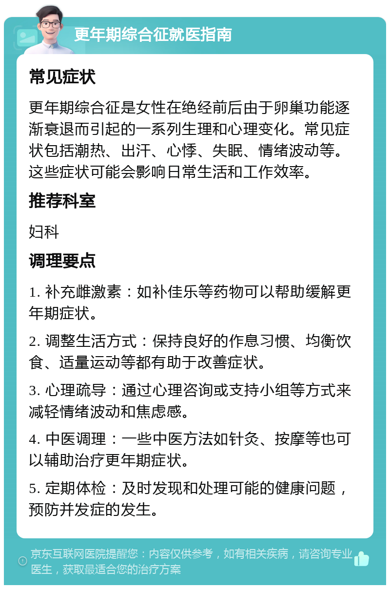 更年期综合征就医指南 常见症状 更年期综合征是女性在绝经前后由于卵巢功能逐渐衰退而引起的一系列生理和心理变化。常见症状包括潮热、出汗、心悸、失眠、情绪波动等。这些症状可能会影响日常生活和工作效率。 推荐科室 妇科 调理要点 1. 补充雌激素：如补佳乐等药物可以帮助缓解更年期症状。 2. 调整生活方式：保持良好的作息习惯、均衡饮食、适量运动等都有助于改善症状。 3. 心理疏导：通过心理咨询或支持小组等方式来减轻情绪波动和焦虑感。 4. 中医调理：一些中医方法如针灸、按摩等也可以辅助治疗更年期症状。 5. 定期体检：及时发现和处理可能的健康问题，预防并发症的发生。