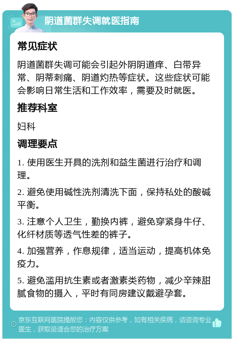 阴道菌群失调就医指南 常见症状 阴道菌群失调可能会引起外阴阴道痒、白带异常、阴蒂刺痛、阴道灼热等症状。这些症状可能会影响日常生活和工作效率，需要及时就医。 推荐科室 妇科 调理要点 1. 使用医生开具的洗剂和益生菌进行治疗和调理。 2. 避免使用碱性洗剂清洗下面，保持私处的酸碱平衡。 3. 注意个人卫生，勤换内裤，避免穿紧身牛仔、化纤材质等透气性差的裤子。 4. 加强营养，作息规律，适当运动，提高机体免疫力。 5. 避免滥用抗生素或者激素类药物，减少辛辣甜腻食物的摄入，平时有同房建议戴避孕套。