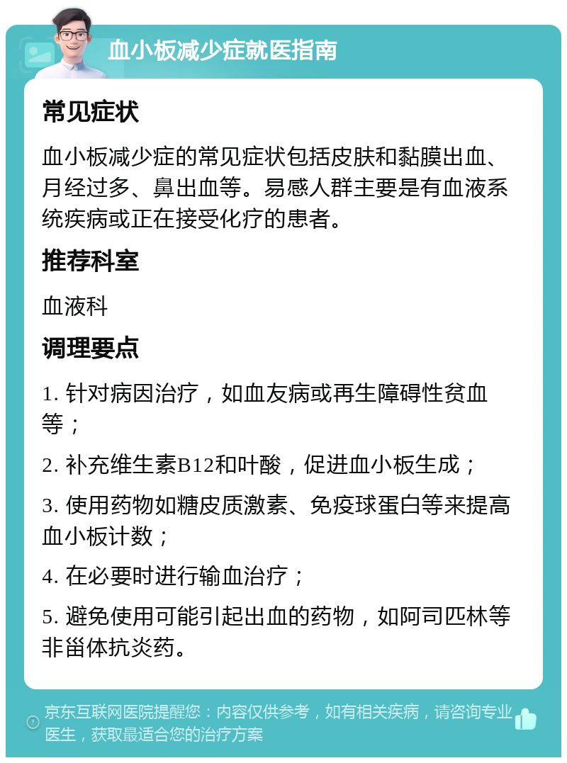 血小板减少症就医指南 常见症状 血小板减少症的常见症状包括皮肤和黏膜出血、月经过多、鼻出血等。易感人群主要是有血液系统疾病或正在接受化疗的患者。 推荐科室 血液科 调理要点 1. 针对病因治疗，如血友病或再生障碍性贫血等； 2. 补充维生素B12和叶酸，促进血小板生成； 3. 使用药物如糖皮质激素、免疫球蛋白等来提高血小板计数； 4. 在必要时进行输血治疗； 5. 避免使用可能引起出血的药物，如阿司匹林等非甾体抗炎药。