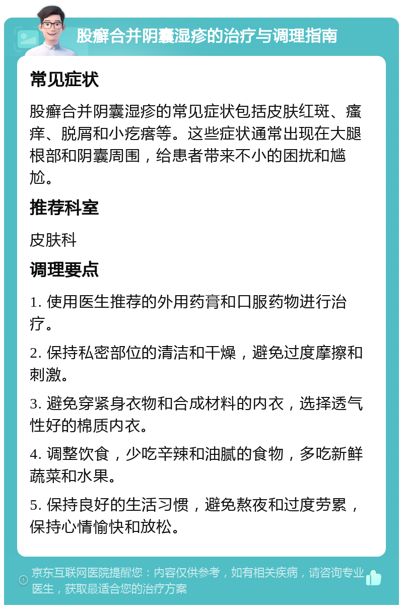 股癣合并阴囊湿疹的治疗与调理指南 常见症状 股癣合并阴囊湿疹的常见症状包括皮肤红斑、瘙痒、脱屑和小疙瘩等。这些症状通常出现在大腿根部和阴囊周围，给患者带来不小的困扰和尴尬。 推荐科室 皮肤科 调理要点 1. 使用医生推荐的外用药膏和口服药物进行治疗。 2. 保持私密部位的清洁和干燥，避免过度摩擦和刺激。 3. 避免穿紧身衣物和合成材料的内衣，选择透气性好的棉质内衣。 4. 调整饮食，少吃辛辣和油腻的食物，多吃新鲜蔬菜和水果。 5. 保持良好的生活习惯，避免熬夜和过度劳累，保持心情愉快和放松。