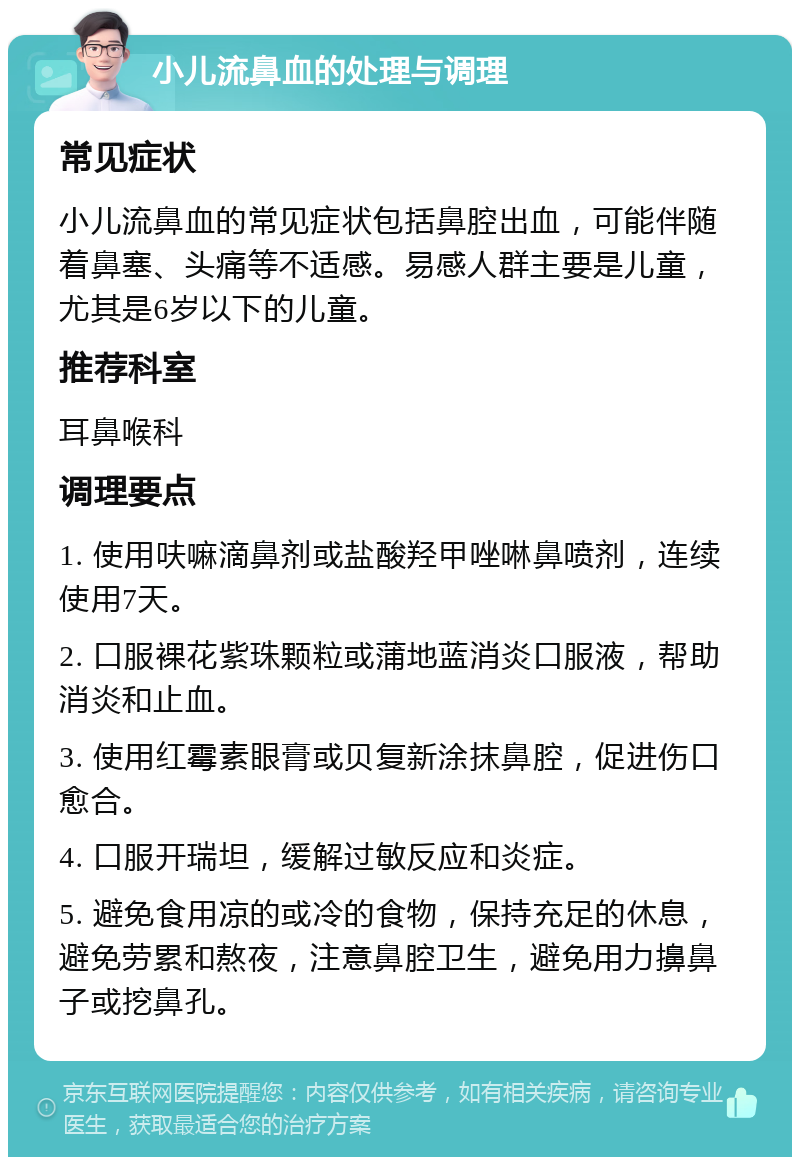 小儿流鼻血的处理与调理 常见症状 小儿流鼻血的常见症状包括鼻腔出血，可能伴随着鼻塞、头痛等不适感。易感人群主要是儿童，尤其是6岁以下的儿童。 推荐科室 耳鼻喉科 调理要点 1. 使用呋嘛滴鼻剂或盐酸羟甲唑啉鼻喷剂，连续使用7天。 2. 口服裸花紫珠颗粒或蒲地蓝消炎口服液，帮助消炎和止血。 3. 使用红霉素眼膏或贝复新涂抹鼻腔，促进伤口愈合。 4. 口服开瑞坦，缓解过敏反应和炎症。 5. 避免食用凉的或冷的食物，保持充足的休息，避免劳累和熬夜，注意鼻腔卫生，避免用力擤鼻子或挖鼻孔。